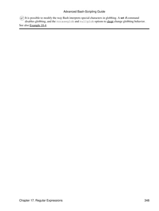 Advanced Bash-Scripting Guide

     It is possible to modify the way Bash interprets special characters in globbing. A set -f command
     disables globbing, and the nocaseglob and nullglob options to shopt change globbing behavior.
See also Example 10-4.




Chapter 17. Regular Expressions                                                                      348
 