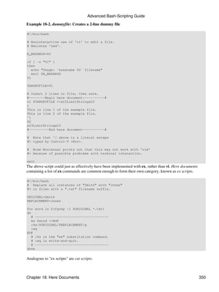 Advanced Bash-Scripting Guide

Example 18-2. dummyfile: Creates a 2-line dummy file

#!/bin/bash

# Noninteractive use of 'vi' to edit a file.
# Emulates 'sed'.

E_BADARGS=85

if [ -z "$1" ]
then
   echo "Usage: `basename $0` filename"
   exit $E_BADARGS
fi

TARGETFILE=$1

# Insert 2 lines in file, then save.
#--------Begin here document-----------#
vi $TARGETFILE <<x23LimitStringx23
i
This is line 1 of the example file.
This is line 2 of the example file.
^[
ZZ
x23LimitStringx23
#----------End here document-----------#

# Note that ^[ above is a literal escape
#+ typed by Control-V <Esc>.

# Bram Moolenaar points out that this may not work with 'vim'
#+ because of possible problems with terminal interaction.

exit
The above script could just as effectively have been implemented with ex, rather than vi. Here documents
containing a list of ex commands are common enough to form their own category, known as ex scripts.

#!/bin/bash
# Replace all instances of "Smith" with "Jones"
#+ in files with a ".txt" filename suffix.

ORIGINAL=Smith
REPLACEMENT=Jones

for word in $(fgrep -l $ORIGINAL *.txt)
do
   # -------------------------------------
   ex $word <<EOF
   :%s/$ORIGINAL/$REPLACEMENT/g
   :wq
EOF
   # :%s is the "ex" substitution command.
   # :wq is write-and-quit.
   # -------------------------------------
done


Analogous to "ex scripts" are cat scripts.



Chapter 18. Here Documents                                                                                 350
 