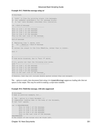 Advanced Bash-Scripting Guide

Example 18-3. Multi-line message using cat

#!/bin/bash

# 'echo' is fine for printing single line messages,
#+ but somewhat problematic for for message blocks.
#  A 'cat' here document overcomes this limitation.

cat <<End-of-message
-------------------------------------
This is line 1 of the message.
This is line 2 of the message.
This is line 3 of the message.
This is line 4 of the message.
This is the last line of the message.
-------------------------------------
End-of-message

# Replacing line 7, above, with
#+   cat > $Newfile <<End-of-message
#+       ^^^^^^^^^^
#+ writes the output to the file $Newfile, rather than to stdout.

exit 0


#--------------------------------------------
# Code below disabled, due to "exit 0" above.

# S.C. points out that the following also works.
echo "-------------------------------------
This is line 1 of the message.
This is line 2 of the message.
This is line 3 of the message.
This is line 4 of the message.
This is the last line of the message.
-------------------------------------"
# However, text may not include double quotes unless they are escaped.


The - option to mark a here document limit string (<<-LimitString) suppresses leading tabs (but not
spaces) in the output. This may be useful in making a script more readable.


Example 18-4. Multi-line message, with tabs suppressed

#!/bin/bash
# Same as previous example, but...

# The - option to a here document <<-
#+ suppresses leading tabs in the body of the document,
#+ but *not* spaces.

cat <<-ENDOFMESSAGE
        This is line 1 of the message.
        This is line 2 of the message.
        This is line 3 of the message.
        This is line 4 of the message.
        This is the last line of the message.
ENDOFMESSAGE
# The output of the script will be flush left.

Chapter 18. Here Documents                                                                            351
 