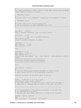 Advanced Bash-Scripting Guide
       #-------------------------------------------------------------------------
       # No space permitted on either side of = sign when initializing variables.
       # What happens if there is a space?

       # "VARIABLE =value"
       #           ^
       #% Script tries to run "VARIABLE" command with one argument, "=value".

       # "VARIABLE= value"
       #            ^
       #% Script tries to run "value" command with
       #+ the environmental variable "VARIABLE" set to "".
       #-------------------------------------------------------------------------


       echo hello    # hello
       # Not a variable reference, just the string "hello" . . .

       echo $hello   # 375
       #    ^          This *is* a variable reference.
       echo ${hello} # 375
       # Also a variable reference, as above.

       # Quoting . . .
       echo "$hello"      # 375
       echo "${hello}"    # 375

       echo

       hello="A B C    D"
       echo $hello   # A B C D
       echo "$hello" # A B C     D
       # As you see, echo $hello   and   echo "$hello"      give different results.
       # Why?
       # =======================================
       # Quoting a variable preserves whitespace.
       # =======================================

       echo

       echo '$hello' # $hello
       #    ^      ^
       # Variable referencing disabled (escaped) by single quotes,
       #+ which causes the "$" to be interpreted literally.

       # Notice the effect of different types of quoting.


       hello=    # Setting it to a null value.
       echo "$hello (null value) = $hello"
       # Note that setting a variable to a null value is not the same as
       #+ unsetting it, although the end result is the same (see below).

       # --------------------------------------------------------------

       # It is permissible to set multiple variables on the same line,
       #+ if separated by white space.
       # Caution, this may reduce legibility, and may not be portable.

       var1=21 var2=22     var3=$V3
       echo
       echo "var1=$var1     var2=$var2    var3=$var3"


Chapter 4. Introduction to Variables and Parameters                                   30
 