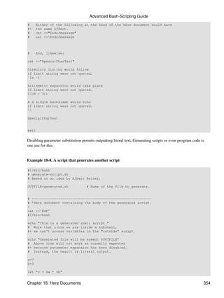 Advanced Bash-Scripting Guide
#     Either of the following at the head of the here document would have
#+    the same effect.
#     cat <<"Endofmessage"
#     cat <<Endofmessage



#     And, likewise:

cat <<"SpecialCharTest"

Directory listing would follow
if limit string were not quoted.
`ls -l`

Arithmetic expansion would take place
if limit string were not quoted.
$((5 + 3))

A a single backslash would echo
if limit string were not quoted.


SpecialCharTest


exit


Disabling parameter substitution permits outputting literal text. Generating scripts or even program code is
one use for this.


Example 18-8. A script that generates another script

#!/bin/bash
# generate-script.sh
# Based on an idea by Albert Reiner.

OUTFILE=generated.sh                # Name of the file to generate.


# -----------------------------------------------------------
# 'Here document containing the body of the generated script.
(
cat <<'EOF'
#!/bin/bash

echo "This is a generated shell script."
# Note that since we are inside a subshell,
#+ we can't access variables in the "outside" script.

echo "Generated file will be named: $OUTFILE"
# Above line will not work as normally expected
#+ because parameter expansion has been disabled.
# Instead, the result is literal output.

a=7
b=3

let "c = $a * $b"


Chapter 18. Here Documents                                                                                 354
 