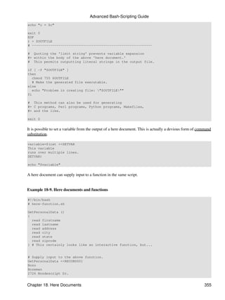 Advanced Bash-Scripting Guide
echo "c = $c"

exit 0
EOF
) > $OUTFILE
# -----------------------------------------------------------

# Quoting the 'limit string' prevents variable expansion
#+ within the body of the above 'here document.'
# This permits outputting literal strings in the output file.

if [ -f "$OUTFILE" ]
then
   chmod 755 $OUTFILE
   # Make the generated file executable.
else
   echo "Problem in creating file: "$OUTFILE""
fi

# This method can also be used for generating
#+ C programs, Perl programs, Python programs, Makefiles,
#+ and the like.

exit 0


It is possible to set a variable from the output of a here document. This is actually a devious form of command
substitution.

variable=$(cat <<SETVAR
This variable
runs over multiple lines.
SETVAR)

echo "$variable"


A here document can supply input to a function in the same script.


Example 18-9. Here documents and functions

#!/bin/bash
# here-function.sh

GetPersonalData ()
{
  read firstname
  read lastname
  read address
  read city
  read state
  read zipcode
} # This certainly looks like an interactive function, but...


# Supply input to the above function.
GetPersonalData <<RECORD001
Bozo
Bozeman
2726 Nondescript Dr.


Chapter 18. Here Documents                                                                                 355
 