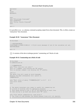 Advanced Bash-Scripting Guide
Baltimore
MD
21226
RECORD001


echo
echo "$firstname $lastname"
echo "$address"
echo "$city, $state $zipcode"
echo

exit 0


It is possible to use : as a dummy command accepting output from a here document. This, in effect, creates an
"anonymous" here document.


Example 18-10. "Anonymous" Here Document

#!/bin/bash

: <<TESTVARIABLES
${HOSTNAME?}${USER?}${MAIL?}        # Print error message if one of the variables not set.
TESTVARIABLES

exit $?


     A variation of the above technique permits "commenting out" blocks of code.

Example 18-11. Commenting out a block of code

#!/bin/bash
# commentblock.sh

: <<COMMENTBLOCK
echo "This line will not echo."
This is a comment line missing the "#" prefix.
This is another comment line missing the "#" prefix.

&*@!!++=
The above line will cause no error message,
because the Bash interpreter will ignore it.
COMMENTBLOCK

echo "Exit value of above "COMMENTBLOCK" is $?."              # 0
# No error shown.
echo


#    The above technique also comes in useful for commenting out
#+   a block of working code for debugging purposes.
#    This saves having to put a "#" at the beginning of each line,
#+   then having to go back and delete each "#" later.

echo "Just before commented-out code block."
# The lines of code between the double-dashed lines will not execute.
# ===================================================================


Chapter 18. Here Documents                                                                               356
 