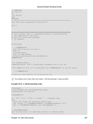 Advanced Bash-Scripting Guide
: <<DEBUGXXX
for file in *
do
 cat "$file"
done
DEBUGXXX
# ===================================================================
echo "Just after commented-out code block."

exit 0



######################################################################
# Note, however, that if a bracketed variable is contained within
#+ the commented-out code block,
#+ then this could cause problems.
# for example:


#/!/bin/bash

  : <<COMMENTBLOCK
  echo "This line will not echo."
  &*@!!++=
  ${foo_bar_bazz?}
  $(rm -rf /tmp/foobar/)
  $(touch my_build_directory/cups/Makefile)
COMMENTBLOCK


$ sh commented-bad.sh
commented-bad.sh: line 3: foo_bar_bazz: parameter null or not set

# The remedy for this is to strong-quote the 'COMMENTBLOCK' in line 49, above.

  : <<'COMMENTBLOCK'

# Thank you, Kurt Pfeifle, for pointing this out.


    Yet another twist of this nifty trick makes "self-documenting" scripts possible.

Example 18-12. A self-documenting script

#!/bin/bash
# self-document.sh: self-documenting script
# Modification of "colm.sh".

DOC_REQUEST=70

if [ "$1" = "-h" -o "$1" = "--help" ]      # Request help.
then
  echo; echo "Usage: $0 [directory-name]"; echo
  sed --silent -e '/DOCUMENTATIONXX$/,/^DOCUMENTATIONXX$/p' "$0" |
  sed -e '/DOCUMENTATIONXX$/d'; exit $DOC_REQUEST; fi


: <<DOCUMENTATIONXX
List the statistics of a specified directory in tabular format.
---------------------------------------------------------------


Chapter 18. Here Documents                                                             357
 