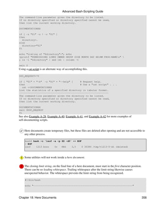 Advanced Bash-Scripting Guide
The command-line parameter gives the directory to be listed.
If no directory specified or directory specified cannot be read,
then list the current working directory.

DOCUMENTATIONXX

if [ -z "$1" -o ! -r "$1" ]
then
   directory=.
else
   directory="$1"
fi

echo "Listing of "$directory":"; echo
(printf "PERMISSIONS LINKS OWNER GROUP SIZE MONTH DAY HH:MM PROG-NAMEn" 
; ls -l "$directory" | sed 1d) | column -t

exit 0
Using a cat script is an alternate way of accomplishing this.

DOC_REQUEST=70

if [ "$1" = "-h" -o "$1" = "--help" ]      # Request help.
then                                       # Use a "cat script" . . .
  cat <<DOCUMENTATIONXX
List the statistics of a specified directory in tabular format.
---------------------------------------------------------------
The command-line parameter gives the directory to be listed.
If no directory specified or directory specified cannot be read,
then list the current working directory.

DOCUMENTATIONXX
exit $DOC_REQUEST
fi
See also Example A-28, Example A-40, Example A-41, and Example A-42 for more examples of
self-documenting scripts.


     Here documents create temporary files, but these files are deleted after opening and are not accessible to
     any other process.

     bash$ bash -c 'lsof -a -p $$ -d0' << EOF
     > EOF
     lsof    1213 bozo    0r   REG    3,5     0 30386 /tmp/t1213-0-sh (deleted)



     Some utilities will not work inside a here document.


     The closing limit string, on the final line of a here document, must start in the first character position.
     There can be no leading whitespace. Trailing whitespace after the limit string likewise causes
     unexpected behavior. The whitespace prevents the limit string from being recognized.

     #!/bin/bash

     echo "----------------------------------------------------------------------"




Chapter 18. Here Documents                                                                                         358
 