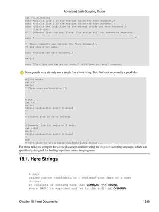 Advanced Bash-Scripting Guide

    cat <<LimitString
    echo "This is line 1 of the message inside the here document."
    echo "This is line 2 of the message inside the here document."
    echo "This is the final line of the message inside the here document."
         LimitString
    #^^^^Indented limit string. Error! This script will not behave as expected.

    echo "----------------------------------------------------------------------"

    # These comments are outside the 'here document',
    #+ and should not echo.

    echo "Outside the here document."

    exit 0

    echo "This line had better not echo."             # Follows an 'exit' command.


    Some people very cleverly use a single ! as a limit string. But, that's not necessarily a good idea.

    # This works.
    cat <<!
    Hello!
    ! Three more exclamations !!!
    !


    # But . . .
    cat <<!
    Hello!
    Single exclamation point follows!
    !
    !
    # Crashes with an error message.


    # However, the following will work.
    cat <<EOF
    Hello!
    Single exclamation point follows!
    !
    EOF
    # It's safer to use a multi-character limit string.
For those tasks too complex for a here document, consider using the expect scripting language, which was
specifically designed for feeding input into interactive programs.


18.1. Here Strings


       A here
       string can be considered as a stripped-down form of a here
       document.
       It consists of nothing more than COMMAND <<< $WORD,
       where $WORD is expanded and fed to the stdin of COMMAND.



Chapter 18. Here Documents                                                                                 359
 