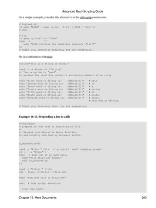 Advanced Bash-Scripting Guide

As a simple example, consider this alternative to the echo-grep construction.

# Instead of:
if echo "$VAR" | grep -q txt          # if [[ $VAR = *txt* ]]
# etc.

# Try:
if grep -q "txt" <<< "$VAR"
then   #         ^^^
   echo "$VAR contains the substring sequence "txt""
fi
# Thank you, Sebastian Kaminski, for the suggestion.


Or, in combination with read:

String="This is a string of words."

read -r -a Words <<< "$String"
# The -a option to "read"
#+ assigns the resulting values to successive members of an array.

echo   "First word in String is:          ${Words[0]}"      #   This
echo   "Second word in String is:         ${Words[1]}"      #   is
echo   "Third word in String is:          ${Words[2]}"      #   a
echo   "Fourth word in String is:         ${Words[3]}"      #   string
echo   "Fifth word in String is:          ${Words[4]}"      #   of
echo   "Sixth word in String is:          ${Words[5]}"      #   words.
echo   "Seventh word in String is:        ${Words[6]}"      #   (null)
                                                            #   Past end of $String.

# Thank you, Francisco Lobo, for the suggestion.



Example 18-13. Prepending a line to a file

#!/bin/bash
# prepend.sh: Add text at beginning of file.
#
# Example contributed by Kenny Stauffer,
#+ and slightly modified by document author.


E_NOSUCHFILE=85

read -p "File: " file    # -p arg to 'read' displays prompt.
if [ ! -e "$file" ]
then    # Bail out if no such file.
   echo "File $file not found."
   exit $E_NOSUCHFILE
fi

read -p "Title: " title
cat - $file <<<$title > $file.new

echo "Modified file is $file.new"

exit    # Ends script execution.

  from 'man bash':


Chapter 18. Here Documents                                                             360
 