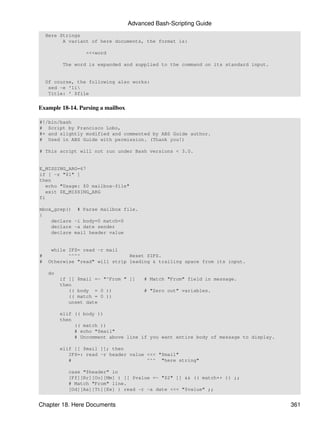 Advanced Bash-Scripting Guide
    Here Strings
          A variant of here documents, the format is:

                   <<<word

          The word is expanded and supplied to the command on its standard input.


    Of course, the following also works:
     sed -e '1i
     Title: ' $file


Example 18-14. Parsing a mailbox

#!/bin/bash
# Script by Francisco Lobo,
#+ and slightly modified and commented by ABS Guide author.
# Used in ABS Guide with permission. (Thank you!)

# This script will not run under Bash versions < 3.0.


E_MISSING_ARG=67
if [ -z "$1" ]
then
   echo "Usage: $0 mailbox-file"
   exit $E_MISSING_ARG
fi

mbox_grep() # Parse mailbox file.
{
    declare -i body=0 match=0
    declare -a date sender
    declare mail header value


      while IFS= read -r mail
#           ^^^^                 Reset $IFS.
#    Otherwise "read" will strip leading & trailing space from its input.

     do
          if [[ $mail =~ "^From " ]]    # Match "From" field in message.
          then
             (( body = 0 ))             # "Zero out" variables.
             (( match = 0 ))
             unset date

          elif (( body ))
          then
               (( match ))
               # echo "$mail"
               # Uncomment above line if you want entire body of message to display.

          elif [[ $mail ]]; then
             IFS=: read -r header value <<< "$mail"
             #                          ^^^ "here string"

             case "$header" in
             [Ff][Rr][Oo][Mm] ) [[ $value =~ "$2" ]] && (( match++ )) ;;
             # Match "From" line.
             [Dd][Aa][Tt][Ee] ) read -r -a date <<< "$value" ;;


Chapter 18. Here Documents                                                             361
 