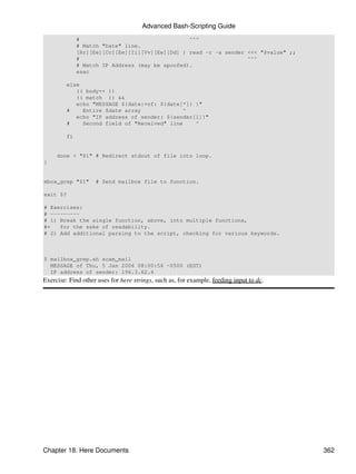 Advanced Bash-Scripting Guide
              #                                  ^^^
              # Match "Date" line.
              [Rr][Ee][Cc][Ee][Ii][Vv][Ee][Dd] ) read -r -a sender <<< "$value" ;;
              #                                                    ^^^
              # Match IP Address (may be spoofed).
              esac

         else
            (( body++ ))
            (( match )) &&
            echo "MESSAGE ${date:+of: ${date[*]} }"
         #    Entire $date array              ^
            echo "IP address of sender: ${sender[1]}"
         #    Second field of "Received" line    ^

         fi


     done < "$1" # Redirect stdout of file into loop.
}


mbox_grep "$1"      # Send mailbox file to function.

exit $?

# Exercises:
# ---------
# 1) Break the single function, above, into multiple functions,
#+   for the sake of readability.
# 2) Add additional parsing to the script, checking for various keywords.



$ mailbox_grep.sh scam_mail
  MESSAGE of Thu, 5 Jan 2006 08:00:56 -0500 (EST)
  IP address of sender: 196.3.62.4
Exercise: Find other uses for here strings, such as, for example, feeding input to dc.




Chapter 18. Here Documents                                                               362
 