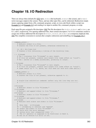 Chapter 19. I/O Redirection

There are always three default files [93] open, stdin (the keyboard), stdout (the screen), and stderr
(error messages output to the screen). These, and any other open files, can be redirected. Redirection simply
means capturing output from a file, command, program, script, or even code block within a script (see
Example 3-1 and Example 3-2) and sending it as input to another file, command, program, or script.

Each open file gets assigned a file descriptor. [94] The file descriptors for stdin, stdout, and stderr are
0, 1, and 2, respectively. For opening additional files, there remain descriptors 3 to 9. It is sometimes useful to
assign one of these additional file descriptors to stdin, stdout, or stderr as a temporary duplicate link.
[95] This simplifies restoration to normal after complex redirection and reshuffling (see Example 19-1).


    COMMAND_OUTPUT >
       # Redirect stdout to a file.
       # Creates the file if not present, otherwise overwrites it.

        ls -lR > dir-tree.list
        # Creates a file containing a listing of the directory tree.

    : > filename
       # The > truncates file "filename" to zero length.
       # If file not present, creates zero-length file (same effect as 'touch').
       # The : serves as a dummy placeholder, producing no output.

    > filename
       # The > truncates file "filename" to zero length.
       # If file not present, creates zero-length file (same effect as 'touch').
       # (Same result as ": >", above, but this does not work with some shells.)

    COMMAND_OUTPUT >>
       # Redirect stdout to a file.
       # Creates the file if not present, otherwise appends to it.


        # Single-line redirection commands (affect only the line they are on):
        # --------------------------------------------------------------------

    1>filename
       # Redirect stdout to file "filename."
    1>>filename
       # Redirect and append stdout to file "filename."
    2>filename
       # Redirect stderr to file "filename."
    2>>filename
       # Redirect and append stderr to file "filename."
    &>filename
       # Redirect both stdout and stderr to file "filename."
       #
       # Note that    &>>filename
       #+ -- attempting to redirect and *append*
       #+ stdout and stderr to file "filename" --
       #+ fails with the error message,
       #+ syntax error near unexpected token `>'.
       # The &>> operator is supposed to be functional in Bash 4,
       #+ but as of version 4.0 still is not.



Chapter 19. I/O Redirection                                                                                    363
 