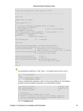 Advanced Bash-Scripting Guide

       # May cause problems with older versions of "sh" . . .

       # --------------------------------------------------------------

       echo; echo

       numbers="one two three"
       #           ^   ^
       other_numbers="1 2 3"
       #               ^ ^
       # If there is whitespace embedded within a variable,
       #+ then quotes are necessary.
       # other_numbers=1 2 3                    # Gives an error message.
       echo "numbers = $numbers"
       echo "other_numbers = $other_numbers"    # other_numbers = 1 2 3
       # Escaping the whitespace also works.
       mixed_bag=2 --- Whatever
       #           ^     ^ Space after escape ().

       echo "$mixed_bag"               # 2 --- Whatever

       echo; echo

       echo "uninitialized_variable = $uninitialized_variable"
       # Uninitialized variable has null value (no value at all!).
       uninitialized_variable=   # Declaring, but not initializing it --
                                 #+ same as setting it to a null value, as above.
       echo "uninitialized_variable = $uninitialized_variable"
                                 # It still has a null value.

       uninitialized_variable=23       # Set it.
       unset uninitialized_variable    # Unset it.
       echo "uninitialized_variable = $uninitialized_variable"
                                       # It still has a null value.
       echo

       exit 0



           An uninitialized variable has a "null" value -- no assigned value at all (not zero!).

           if [ -z "$unassigned" ]
           then
              echo "$unassigned is NULL."
           fi      # $unassigned is NULL.
           Using a variable before assigning a value to it may cause problems. It is nevertheless
           possible to perform arithmetic operations on an uninitialized variable.

           echo "$uninitialized"                                               # (blank line)
           let "uninitialized += 5"                                            # Add 5 to it.
           echo "$uninitialized"                                               # 5

           #    Conclusion:
           #    An uninitialized variable has no value,
           #+   however it acts as if it were 0 in an arithmetic operation.
           #    This is undocumented (and probably non-portable) behavior,
           #+   and should not be used in a script.
           See also Example 14-23.


Chapter 4. Introduction to Variables and Parameters                                                 31
 