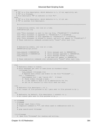 Advanced Bash-Scripting Guide
   M>N
     # "M" is a file descriptor, which defaults to 1, if not explicitly set.
     # "N" is a filename.
     # File descriptor "M" is redirect to file "N."
   M>&N
     # "M" is a file descriptor, which defaults to 1, if not set.
     # "N" is another file descriptor.

      #==============================================================================

      # Redirecting stdout, one line at a time.
      LOGFILE=script.log

      echo "This statement is sent to the log file, "$LOGFILE"." 1>$LOGFILE
      echo "This statement is appended to "$LOGFILE"." 1>>$LOGFILE
      echo "This statement is also appended to "$LOGFILE"." 1>>$LOGFILE
      echo "This statement is echoed to stdout, and will not appear in "$LOGFILE"."
      # These redirection commands automatically "reset" after each line.



      # Redirecting stderr, one line at a time.
      ERRORFILE=script.errors

      bad_command1 2>$ERRORFILE       # Error message sent to $ERRORFILE.
      bad_command2 2>>$ERRORFILE      # Error message appended to $ERRORFILE.
      bad_command3                    # Error message echoed to stderr,
                                      #+ and does not appear in $ERRORFILE.
      # These redirection commands also automatically "reset" after each line.
      #=======================================================================

   2>&1
      # Redirects stderr to stdout.
      # Error messages get sent to same place as standard output.
        >>filename 2>&1
            bad_command >>filename 2>&1
            # Appends both stdout and stderr to the file "filename" ...
        2>&1 | [command(s)]
            bad_command 2>&1 | awk '{print $5}'   # found
            # Sends stderr through a pipe.
            # |& was added to Bash 4 as an abbreviation for 2>&
            #+ but as of version 4.0 this still does not work.

   i>&j
      # Redirects file descriptor i to j.
      # All output of file pointed to by i gets sent to file pointed to by j.

   >&j
      # Redirects, by default, file descriptor 1 (stdout) to j.
      # All stdout gets sent to file pointed to by j.

   0< FILENAME
    < FILENAME
      # Accept input from a file.
      # Companion command to ">", and often used in combination with it.
      #
      # grep search-word <filename


   [j]<>filename
      # Open file "filename" for reading and writing,


Chapter 19. I/O Redirection                                                             364
 