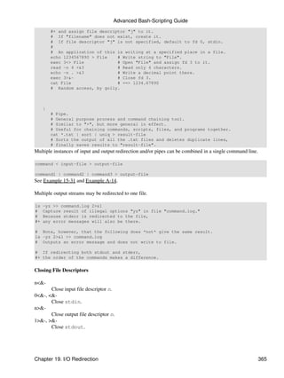 Advanced Bash-Scripting Guide
         #+ and assign file descriptor "j" to it.
         # If "filename" does not exist, create it.
         # If file descriptor "j" is not specified, default to fd 0, stdin.
         #
         # An application of this is writing at a specified place in a file.
         echo 1234567890 > File    # Write string to "File".
         exec 3<> File             # Open "File" and assign fd 3 to it.
         read -n 4 <&3             # Read only 4 characters.
         echo -n . >&3             # Write a decimal point there.
         exec 3>&-                 # Close fd 3.
         cat File                  # ==> 1234.67890
         # Random access, by golly.



     |
         # Pipe.
         # General purpose process and command chaining tool.
         # Similar to ">", but more general in effect.
         # Useful for chaining commands, scripts, files, and programs together.
         cat *.txt | sort | uniq > result-file
         # Sorts the output of all the .txt files and deletes duplicate lines,
         # finally saves results to "result-file".
Multiple instances of input and output redirection and/or pipes can be combined in a single command line.

command < input-file > output-file

command1 | command2 | command3 > output-file
See Example 15-31 and Example A-14.

Multiple output streams may be redirected to one file.

ls   -yz >> command.log 2>&1
#    Capture result of illegal options "yz" in file "command.log."
#    Because stderr is redirected to the file,
#+   any error messages will also be there.

# Note, however, that the following does *not* give the same result.
ls -yz 2>&1 >> command.log
# Outputs an error message and does not write to file.

# If redirecting both stdout and stderr,
#+ the order of the commands makes a difference.


Closing File Descriptors

n<&-
       Close input file descriptor n.
0<&-, <&-
       Close stdin.
n>&-
       Close output file descriptor n.
1>&-, >&-
       Close stdout.




Chapter 19. I/O Redirection                                                                                 365
 