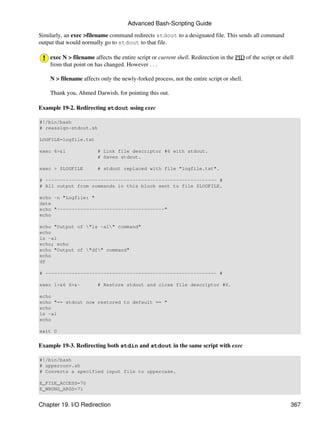 Advanced Bash-Scripting Guide

Similarly, an exec >filename command redirects stdout to a designated file. This sends all command
output that would normally go to stdout to that file.

    exec N > filename affects the entire script or current shell. Redirection in the PID of the script or shell
    from that point on has changed. However . . .

    N > filename affects only the newly-forked process, not the entire script or shell.

    Thank you, Ahmed Darwish, for pointing this out.

Example 19-2. Redirecting stdout using exec

#!/bin/bash
# reassign-stdout.sh

LOGFILE=logfile.txt

exec 6>&1               # Link file descriptor #6 with stdout.
                        # Saves stdout.

exec > $LOGFILE         # stdout replaced with file "logfile.txt".

# ----------------------------------------------------------- #
# All output from commands in this block sent to file $LOGFILE.

echo -n "Logfile: "
date
echo "-------------------------------------"
echo

echo "Output of "ls -al" command"
echo
ls -al
echo; echo
echo "Output of "df" command"
echo
df

# ----------------------------------------------------------- #

exec 1>&6 6>&-          # Restore stdout and close file descriptor #6.

echo
echo "== stdout now restored to default == "
echo
ls -al
echo

exit 0


Example 19-3. Redirecting both stdin and stdout in the same script with exec

#!/bin/bash
# upperconv.sh
# Converts a specified input file to uppercase.

E_FILE_ACCESS=70
E_WRONG_ARGS=71


Chapter 19. I/O Redirection                                                                                  367
 
