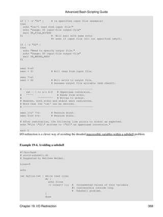 Advanced Bash-Scripting Guide

if [ !    -r "$1" ]          # Is specified input file readable?
then
   echo   "Can't read from input file!"
   echo   "Usage: $0 input-file output-file"
   exit   $E_FILE_ACCESS
fi                       # Will exit with same error
                         #+ even if input file ($1) not specified (why?).

if [ -z "$2" ]
then
   echo "Need to specify output file."
   echo "Usage: $0 input-file output-file"
   exit $E_WRONG_ARGS
fi


exec 4<&0
exec < $1                    # Will read from input file.

exec 7>&1
exec > $2                    # Will write to output file.
                             # Assumes output file writable (add check?).

# -----------------------------------------------
    cat - | tr a-z A-Z   # Uppercase conversion.
#   ^^^^^                # Reads from stdin.
#           ^^^^^^^^^^   # Writes to stdout.
# However, both stdin and stdout were redirected.
# Note that the 'cat' can be omitted.
# -----------------------------------------------

exec 1>&7 7>&-               # Restore stout.
exec 0<&4 4<&-               # Restore stdin.

# After restoration, the following line prints to stdout as expected.
echo "File "$1" written to "$2" as uppercase conversion."

exit 0
I/O redirection is a clever way of avoiding the dreaded inaccessible variables within a subshell problem.


Example 19-4. Avoiding a subshell

#!/bin/bash
# avoid-subshell.sh
# Suggested by Matthew Walker.

Lines=0

echo

cat myfile.txt | while read line;
                 do {
                   echo $line
                   (( Lines++ ));          # Incremented values of this variable
                                           #+ inaccessible outside loop.
                                           # Subshell problem.
                      }
                      done


Chapter 19. I/O Redirection                                                                                 368
 