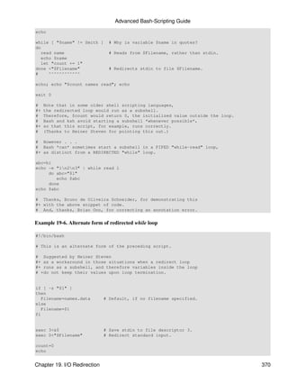 Advanced Bash-Scripting Guide
echo

while [ "$name" != Smith ]      # Why is variable $name in quotes?
do
   read name                    # Reads from $Filename, rather than stdin.
   echo $name
   let "count += 1"
done <"$Filename"               # Redirects stdin to file $Filename.
#     ^^^^^^^^^^^^

echo; echo "$count names read"; echo

exit 0

#    Note that in some older shell scripting languages,
#+   the redirected loop would run as a subshell.
#    Therefore, $count would return 0, the initialized value outside the loop.
#    Bash and ksh avoid starting a subshell *whenever possible*,
#+   so that this script, for example, runs correctly.
#    (Thanks to Heiner Steven for pointing this out.)

# However . . .
# Bash *can* sometimes start a subshell in a PIPED "while-read" loop,
#+ as distinct from a REDIRECTED "while" loop.

abc=hi
echo -e "1n2n3" | while read l
     do abc="$l"
        echo $abc
     done
echo $abc

# Thanks, Bruno de Oliveira Schneider, for demonstrating this
#+ with the above snippet of code.
# And, thanks, Brian Onn, for correcting an annotation error.


Example 19-6. Alternate form of redirected while loop

#!/bin/bash

# This is an alternate form of the preceding script.

# Suggested by Heiner Steven
#+ as a workaround in those situations when a redirect loop
#+ runs as a subshell, and therefore variables inside the loop
# +do not keep their values upon loop termination.


if [ -z "$1" ]
then
   Filename=names.data        # Default, if no filename specified.
else
   Filename=$1
fi


exec 3<&0                     # Save stdin to file descriptor 3.
exec 0<"$Filename"            # Redirect standard input.

count=0
echo


Chapter 19. I/O Redirection                                                      370
 