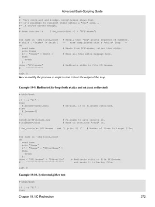 Advanced Bash-Scripting Guide
#
# Very contrived and kludgy, nevertheless shows that
#+ it's possible to redirect stdin within a "for" loop...
#+ if you're clever enough.
#
# More concise is     line_count=$(wc -l < "$Filename")


for name in `seq $line_count`         # Recall that "seq" prints sequence of numbers.
# while [ "$name" != Smith ]          --   more complicated than a "while" loop   --
do
   read name                          # Reads from $Filename, rather than stdin.
   echo $name
   if [ "$name" = Smith ]             # Need all this extra baggage here.
   then
     break
   fi
done <"$Filename"                     # Redirects stdin to file $Filename.
#     ^^^^^^^^^^^^

exit 0
We can modify the previous example to also redirect the output of the loop.


Example 19-9. Redirected for loop (both stdin and stdout redirected)

#!/bin/bash

if [ -z "$1" ]
then
   Filename=names.data                # Default, if no filename specified.
else
   Filename=$1
fi

Savefile=$Filename.new                # Filename to save results in.
FinalName=Jonah                       # Name to terminate "read" on.

line_count=`wc $Filename | awk '{ print $1 }'`            # Number of lines in target file.


for name in `seq $line_count`
do
   read name
   echo "$name"
   if [ "$name" = "$FinalName" ]
   then
     break
   fi
done < "$Filename" > "$Savefile"             # Redirects stdin to file $Filename,
#     ^^^^^^^^^^^^^^^^^^^^^^^^^^^              and saves it to backup file.

exit 0


Example 19-10. Redirected if/then test

#!/bin/bash

if [ -z "$1" ]
then

Chapter 19. I/O Redirection                                                                   372
 
