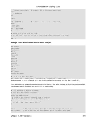 Advanced Bash-Scripting Guide
   Filename=names.data        # Default, if no filename specified.
else
   Filename=$1
fi

TRUE=1

if [ "$TRUE" ]                # if true       and    if :     also work.
then
 read name
 echo $name
fi <"$Filename"
# ^^^^^^^^^^^^

# Reads only first line of file.
# An "if/then" test has no way of iterating unless embedded in a loop.

exit 0


Example 19-11. Data file names.data for above examples

Aristotle
Belisarius
Capablanca
Euler
Goethe
Hamurabi
Jonah
Laplace
Maroczy
Purcell
Schmidt
Semmelweiss
Smith
Turing
Venn
Wilkinson
Znosko-Borowski

# This is a data file for
#+ "redir2.sh", "redir3.sh", "redir4.sh", "redir4a.sh", "redir5.sh".
Redirecting the stdout of a code block has the effect of saving its output to a file. See Example 3-2.

Here documents are a special case of redirected code blocks. That being the case, it should be possible to feed
the output of a here document into the stdin for a while loop.

# This example by Albert Siersema
# Used with permission (thanks!).

function doesOutput()
 # Could be an external command too, of course.
 # Here we show you can use a function as well.
{
  ls -al *.jpg | awk '{print $5,$9}'
}


nr=0             # We want the while loop to be able to manipulate these and
totalSize=0      #+ to be able to see the changes after the while finished.



Chapter 19. I/O Redirection                                                                                373
 