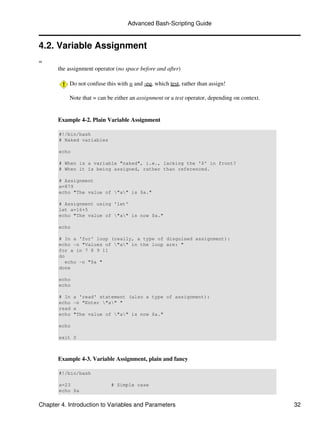Advanced Bash-Scripting Guide


4.2. Variable Assignment
=
       the assignment operator (no space before and after)

           Do not confuse this with = and -eq, which test, rather than assign!

           Note that = can be either an assignment or a test operator, depending on context.


       Example 4-2. Plain Variable Assignment

       #!/bin/bash
       # Naked variables

       echo

       # When is a variable "naked", i.e., lacking the '$' in front?
       # When it is being assigned, rather than referenced.

       # Assignment
       a=879
       echo "The value of "a" is $a."

       # Assignment using 'let'
       let a=16+5
       echo "The value of "a" is now $a."

       echo

       # In a 'for' loop (really, a type of disguised assignment):
       echo -n "Values of "a" in the loop are: "
       for a in 7 8 9 11
       do
          echo -n "$a "
       done

       echo
       echo

       # In   a 'read' statement (also a type of assignment):
       echo   -n "Enter "a" "
       read   a
       echo   "The value of "a" is now $a."

       echo

       exit 0



       Example 4-3. Variable Assignment, plain and fancy

       #!/bin/bash

       a=23                  # Simple case
       echo $a


Chapter 4. Introduction to Variables and Parameters                                            32
 