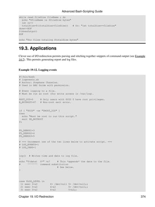 Advanced Bash-Scripting Guide
while read fileSize fileName ; do
  echo "$fileName is $fileSize bytes"
  let nr++
  totalSize=$((totalSize+fileSize))   # Or: "let totalSize+=fileSize"
done<<EOF
$(doesOutput)
EOF

echo "$nr files totaling $totalSize bytes"


19.3. Applications
Clever use of I/O redirection permits parsing and stitching together snippets of command output (see Example
14-7). This permits generating report and log files.


Example 19-12. Logging events

#!/bin/bash
# logevents.sh
# Author: Stephane Chazelas.
# Used in ABS Guide with permission.

# Event logging to a file.
# Must be run as root (for write access in /var/log).

ROOT_UID=0        # Only users with $UID 0 have root privileges.
E_NOTROOT=67      # Non-root exit error.


if [ "$UID" -ne "$ROOT_UID" ]
then
   echo "Must be root to run this script."
   exit $E_NOTROOT
fi


FD_DEBUG1=3
FD_DEBUG2=4
FD_DEBUG3=5

# === Uncomment one of the two lines below to activate script. ===
# LOG_EVENTS=1
# LOG_VARS=1


log() # Writes time and date to log file.
{
echo "$(date) $*" >&7     # This *appends* the date to the file.
#     ^^^^^^^ command substitution
                          # See below.
}



case $LOG_LEVEL in
 1) exec 3>&2             4> /dev/null 5> /dev/null;;
 2) exec 3>&2             4>&2         5> /dev/null;;
 3) exec 3>&2             4>&2         5>&2;;


Chapter 19. I/O Redirection                                                                             374
 