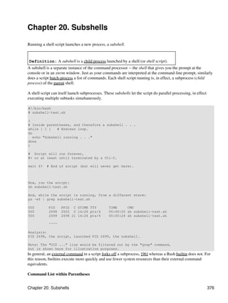 Chapter 20. Subshells

Running a shell script launches a new process, a subshell.


 Definition: A subshell is a child process launched by a shell (or shell script).
A subshell is a separate instance of the command processor -- the shell that gives you the prompt at the
console or in an xterm window. Just as your commands are interpreted at the command-line prompt, similarly
does a script batch-process a list of commands. Each shell script running is, in effect, a subprocess (child
process) of the parent shell.

A shell script can itself launch subprocesses. These subshells let the script do parallel processing, in effect
executing multiple subtasks simultaneously.

#!/bin/bash
# subshell-test.sh

(
# Inside parentheses, and therefore a subshell . . .
while [ 1 ]    # Endless loop.
do
   echo "Subshell running . . ."
done
)

# Script will run forever,
#+ or at least until terminated by a Ctl-C.

exit $?    # End of script (but will never get here).



Now, run the script:
sh subshell-test.sh

And, while the script is running, from a different xterm:
ps -ef | grep subshell-test.sh

UID          PID    PPID C STIME TTY              TIME     CMD
500          2698   2502 0 14:26 pts/4            00:00:00 sh subshell-test.sh
500          2699   2698 21 14:26 pts/4           00:00:24 sh subshell-test.sh

             ^^^^

Analysis:
PID 2698, the script, launched PID 2699, the subshell.

Note: The "UID ..." line would be filtered out by the "grep" command,
but is shown here for illustrative purposes.
In general, an external command in a script forks off a subprocess, [96] whereas a Bash builtin does not. For
this reason, builtins execute more quickly and use fewer system resources than their external command
equivalents.

Command List within Parentheses


Chapter 20. Subshells                                                                                             376
 