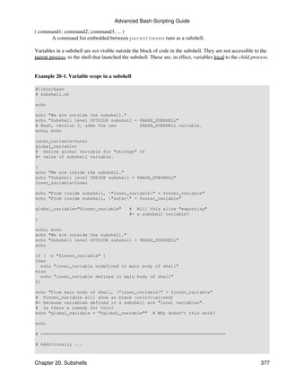 Advanced Bash-Scripting Guide
( command1; command2; command3; ... )
      A command list embedded between parentheses runs as a subshell.

Variables in a subshell are not visible outside the block of code in the subshell. They are not accessible to the
parent process, to the shell that launched the subshell. These are, in effect, variables local to the child process.


Example 20-1. Variable scope in a subshell

#!/bin/bash
# subshell.sh

echo

echo "We are outside the subshell."
echo "Subshell level OUTSIDE subshell = $BASH_SUBSHELL"
# Bash, version 3, adds the new         $BASH_SUBSHELL variable.
echo; echo

outer_variable=Outer
global_variable=
# Define global variable for "storage" of
#+ value of subshell variable.

(
echo "We are inside the subshell."
echo "Subshell level INSIDE subshell = $BASH_SUBSHELL"
inner_variable=Inner

echo "From inside subshell, "inner_variable" = $inner_variable"
echo "From inside subshell, "outer" = $outer_variable"

global_variable="$inner_variable"             # Will this allow "exporting"
                                              #+ a subshell variable?
)

echo; echo
echo "We are outside the subshell."
echo "Subshell level OUTSIDE subshell = $BASH_SUBSHELL"
echo

if [ -z "$inner_variable" ]
then
   echo "inner_variable undefined in main body of shell"
else
   echo "inner_variable defined in main body of shell"
fi

echo "From main body of shell, "inner_variable" = $inner_variable"
# $inner_variable will show as blank (uninitialized)
#+ because variables defined in a subshell are "local variables".
# Is there a remedy for this?
echo "global_variable = "$global_variable"" # Why doesn't this work?

echo

# =======================================================================

# Additionally ...



Chapter 20. Subshells                                                                                           377
 