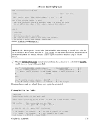 Advanced Bash-Scripting Guide
echo "-----------------"; echo

var=41                                                              # Global variable.

( let "var+=1"; echo "$var INSIDE subshell = $var" )               # 42

echo "$var OUTSIDE subshell = $var"                   # 41
# Variable operations inside a subshell, even to a GLOBAL variable
#+ do not affect the value of the variable outside the subshell!


exit 0

#    Question:
#    --------
#    Once having exited a subshell,
#+   is there any way to reenter that very same subshell
#+   to modify or access the subshell variables?
See also $BASHPID and Example 31-2.




Definition: The scope of a variable is the context in which it has meaning, in which it has a value that
can be referenced. For example, the scope of a local variable lies only within the function, block of code, or
subshell within which it is defined, while the scope of a global variable is the entire script in which it
appears.

     While the $BASH_SUBSHELL internal variable indicates the nesting level of a subshell, the $SHLVL
     variable shows no change within a subshell.

     echo " $BASH_SUBSHELL outside subshell        = $BASH_SUBSHELL"           # 0
       ( echo " $BASH_SUBSHELL inside subshell         = $BASH_SUBSHELL" )     # 1
       ( ( echo " $BASH_SUBSHELL inside nested subshell = $BASH_SUBSHELL" ) ) # 2
     # ^ ^                           *** nested ***                         ^ ^

     echo

     echo " $SHLVL outside subshell = $SHLVL"                  # 3
     ( echo " $SHLVL inside subshell = $SHLVL" )               # 3 (No change!)
Directory changes made in a subshell do not carry over to the parent shell.


Example 20-2. List User Profiles

#!/bin/bash
# allprofs.sh: Print all user profiles.

# This script written by Heiner Steven, and modified by the document author.

FILE=.bashrc     # File containing user profile,
                 #+ was ".profile" in original script.

for home in `awk -F: '{print $6}' /etc/passwd`
do
  [ -d "$home" ] || continue    # If no home directory, go to next.
  [ -r "$home" ] || continue    # If not readable, go to next.
  (cd $home; [ -e $FILE ] && less $FILE)

Chapter 20. Subshells                                                                                      378
 