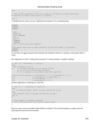 Advanced Bash-Scripting Guide
done

# When script terminates, there is no need to 'cd' back to original directory,
#+ because 'cd $home' takes place in a subshell.

exit 0
A subshell may be used to set up a "dedicated environment" for a command group.

COMMAND1
COMMAND2
COMMAND3
(
  IFS=:
  PATH=/bin
  unset TERMINFO
  set -C
  shift 5
  COMMAND4
  COMMAND5
  exit 3 # Only exits the subshell!
)
# The parent shell has not been affected, and the environment is preserved.
COMMAND6
COMMAND7
As seen here, the exit command only terminates the subshell in which it is running, not the parent shell or
script.

One application of such a "dedicated environment" is testing whether a variable is defined.

if (set -u; : $variable) 2> /dev/null
then
   echo "Variable is set."
fi      # Variable has been set in current script,
        #+ or is an an internal Bash variable,
        #+ or is present in environment (has been exported).

#   Could also be written [[ ${variable-x} != x || ${variable-y} != y ]]
#   or                    [[ ${variable-x} != x$variable ]]
#   or                    [[ ${variable+x} = x ]]
#   or                    [[ ${variable-x} != x ]]
Another application is checking for a lock file:

if (set -C; : > lock_file) 2> /dev/null
then
   :   # lock_file didn't exist: no user running the script
else
   echo "Another user is already running that script."
exit 65
fi

# Code snippet by Stéphane Chazelas,
#+ with modifications by Paulo Marcel Coelho Aragao.
+

Processes may execute in parallel within different subshells. This permits breaking a complex task into
subcomponents processed concurrently.



Chapter 20. Subshells                                                                                         379
 