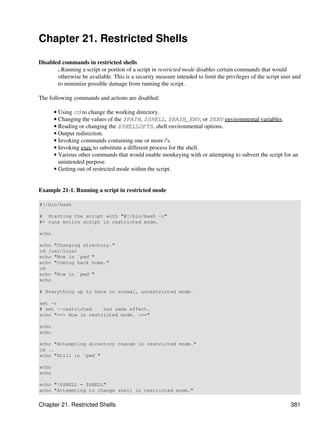 Chapter 21. Restricted Shells

Disabled commands in restricted shells
       . Running a script or portion of a script in restricted mode disables certain commands that would
       otherwise be available. This is a security measure intended to limit the privileges of the script user and
       to minimize possible damage from running the script.

The following commands and actions are disabled:

       • Using cd to change the working directory.
       • Changing the values of the $PATH, $SHELL, $BASH_ENV, or $ENV environmental variables.
       • Reading or changing the $SHELLOPTS, shell environmental options.
       • Output redirection.
       • Invoking commands containing one or more /'s.
       • Invoking exec to substitute a different process for the shell.
       • Various other commands that would enable monkeying with or attempting to subvert the script for an
         unintended purpose.
       • Getting out of restricted mode within the script.


Example 21-1. Running a script in restricted mode

#!/bin/bash

# Starting the script with "#!/bin/bash -r"
#+ runs entire script in restricted mode.

echo

echo "Changing directory."
cd /usr/local
echo "Now in `pwd`"
echo "Coming back home."
cd
echo "Now in `pwd`"
echo

# Everything up to here in normal, unrestricted mode.

set -r
# set --restricted    has same effect.
echo "==> Now in restricted mode. <=="

echo
echo

echo "Attempting directory change in restricted mode."
cd ..
echo "Still in `pwd`"

echo
echo

echo "$SHELL = $SHELL"
echo "Attempting to change shell in restricted mode."


Chapter 21. Restricted Shells                                                                               381
 