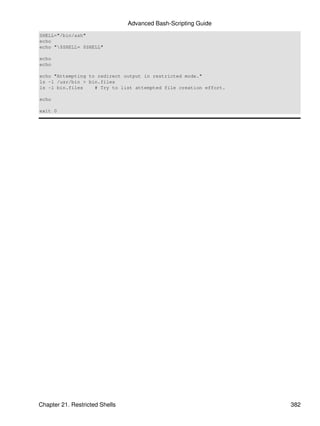 Advanced Bash-Scripting Guide
SHELL="/bin/ash"
echo
echo "$SHELL= $SHELL"

echo
echo

echo "Attempting to redirect output in restricted mode."
ls -l /usr/bin > bin.files
ls -l bin.files    # Try to list attempted file creation effort.

echo

exit 0




Chapter 21. Restricted Shells                                      382
 