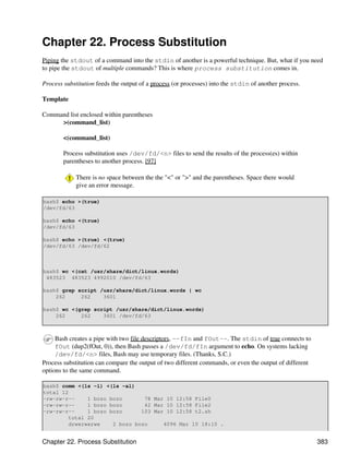 Chapter 22. Process Substitution
Piping the stdout of a command into the stdin of another is a powerful technique. But, what if you need
to pipe the stdout of multiple commands? This is where process substitution comes in.

Process substitution feeds the output of a process (or processes) into the stdin of another process.

Template

Command list enclosed within parentheses
     >(command_list)

        <(command_list)

        Process substitution uses /dev/fd/<n> files to send the results of the process(es) within
        parentheses to another process. [97]

             There is no space between the the "<" or ">" and the parentheses. Space there would
             give an error message.

bash$ echo >(true)
/dev/fd/63

bash$ echo <(true)
/dev/fd/63

bash$ echo >(true) <(true)
/dev/fd/63 /dev/fd/62



bash$ wc <(cat /usr/share/dict/linux.words)
 483523 483523 4992010 /dev/fd/63

bash$ grep script /usr/share/dict/linux.words | wc
    262     262    3601

bash$ wc <(grep script /usr/share/dict/linux.words)
    262     262    3601 /dev/fd/63



     Bash creates a pipe with two file descriptors, --fIn and fOut--. The stdin of true connects to
     fOut (dup2(fOut, 0)), then Bash passes a /dev/fd/fIn argument to echo. On systems lacking
     /dev/fd/<n> files, Bash may use temporary files. (Thanks, S.C.)
Process substitution can compare the output of two different commands, or even the output of different
options to the same command.

bash$ comm <(ls -l) <(ls -al)
total 12
-rw-rw-r--     1 bozo bozo       78 Mar 10 12:58 File0
-rw-rw-r--     1 bozo bozo       42 Mar 10 12:58 File2
-rw-rw-r--     1 bozo bozo      103 Mar 10 12:58 t2.sh
         total 20
         drwxrwxrwx    2 bozo bozo     4096 Mar 10 18:10 .


Chapter 22. Process Substitution                                                                         383
 