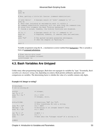 Advanced Bash-Scripting Guide
         b=$a
         echo $b

         # Now, getting a little bit fancier (command substitution).

         a=`echo Hello!`   # Assigns result of 'echo' command to 'a' ...
         echo $a
         # Note that including an exclamation mark (!) within a
         #+ command substitution construct will not work from the command-line,
         #+ since this triggers the Bash "history mechanism."
         # Inside a script, however, the history functions are disabled.

         a=`ls -l`            # Assigns result of 'ls -l' command to 'a'
         echo $a              # Unquoted, however, it removes tabs and newlines.
         echo
         echo "$a"            # The quoted variable preserves whitespace.
                              # (See the chapter on "Quoting.")

         exit 0


         Variable assignment using the $(...) mechanism (a newer method than backquotes). This is actually a
         form of command substitution.

         # From /etc/rc.d/rc.local
         R=$(cat /etc/redhat-release)
         arch=$(uname -m)


4.3. Bash Variables Are Untyped

Unlike many other programming languages, Bash does not segregate its variables by "type." Essentially, Bash
variables are character strings, but, depending on context, Bash permits arithmetic operations and
comparisons on variables. The determining factor is whether the value of a variable contains only digits.


Example 4-4. Integer or string?

#!/bin/bash
# int-or-string.sh

a=2334                         # Integer.
let "a += 1"
echo "a = $a "                 # a = 2335
echo                           # Integer, still.


b=${a/23/BB}                   #   Substitute "BB" for "23".
                               #   This transforms $b into a string.
echo "b = $b"                  #   b = BB35
declare -i b                   #   Declaring it an integer doesn't help.
echo "b = $b"                  #   b = BB35

let "b += 1"                   # BB35 + 1
echo "b = $b"                  # b = 1
echo                           # Bash sets the "integer value" of a string to 0.

c=BB34


Chapter 4. Introduction to Variables and Parameters                                                       33
 
