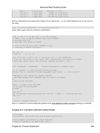 Advanced Bash-Scripting Guide
          drwx------      72   bozo   bozo     4096   Mar   10   17:58   ..
          -rw-rw-r--       1   bozo   bozo       78   Mar   10   12:58   File0
          -rw-rw-r--       1   bozo   bozo       42   Mar   10   12:58   File2
          -rw-rw-r--       1   bozo   bozo      103   Mar   10   12:58   t2.sh


Process substitution can compare the contents of two directories -- to see which filenames are in one, but not
the other.

diff <(ls $first_directory) <(ls $second_directory)
Some other usages and uses of process substitution:


read -a list < <( od -Ad -w24 -t u2 /dev/urandom )
# Read a list of random numbers from /dev/urandom,
#+ process with "od"
#+ and feed into stdin of "read" . . .

#   From "insertion-sort.bash" example script.
#   Courtesy of JuanJo Ciarlante.

cat <(ls -l)
# Same as        ls -l | cat

sort -k 9 <(ls -l /bin) <(ls -l /usr/bin) <(ls -l /usr/X11R6/bin)
# Lists all the files in the 3 main 'bin' directories, and sorts by filename.
# Note that three (count 'em) distinct commands are fed to 'sort'.


diff <(command1) <(command2)             # Gives difference in command output.

tar cf >(bzip2 -c > file.tar.bz2) $directory_name
# Calls "tar cf /dev/fd/?? $directory_name", and "bzip2 -c > file.tar.bz2".
#
# Because of the /dev/fd/<n> system feature,
# the pipe between both commands does not need to be named.
#
# This can be emulated.
#
bzip2 -c < pipe > file.tar.bz2&
tar cf pipe $directory_name
rm pipe
#        or
exec 3>&1
tar cf /dev/fd/4 $directory_name 4>&1 >&3 3>&- | bzip2 -c > file.tar.bz2 3>&-
exec 3>&-


# Thanks, Stéphane Chazelas
Here is a method of circumventing the problem of an echo piped to a while-read loop running in a subshell.


Example 22-1. Code block redirection without forking

#!/bin/bash
# wr-ps.bash: while-read loop with process substitution.

# This example contributed by Tomas Pospisek.
# (Heavily edited by the ABS Guide author.)


Chapter 22. Process Substitution                                                                           384
 