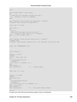 Advanced Bash-Scripting Guide

echo

echo "random input" | while read i
do
   global=3D": Not available outside the loop."
   # ... because it runs in a subshell.
done

echo "$global (from outside the subprocess) = $global"
# $global (from outside the subprocess) =

echo; echo "--"; echo

while read i
do
   echo $i
   global=3D": Available outside the loop."
   # ... because it does *not* run in a subshell.
done < <( echo "random input" )
#     ^ ^

echo "$global (using process substitution) = $global"
# Random input
# $global (using process substitution) = 3D: Available outside the loop.


echo; echo "##########"; echo



# And likewise . . .

declare -a inloop
index=0
cat $0 | while read line
do
   inloop[$index]="$line"
   ((index++))
   # It runs in a subshell, so ...
done
echo "OUTPUT = "
echo ${inloop[*]}            # ... nothing echoes.


echo; echo "--"; echo


declare -a outloop
index=0
while read line
do
   outloop[$index]="$line"
   ((index++))
   # It does *not* run in a subshell, so ...
done < <( cat $0 )
echo "OUTPUT = "
echo ${outloop[*]}           # ... the entire script echoes.

exit $?
A reader sent in the following interesting example of process substitution.


Chapter 22. Process Substitution                                              385
 
