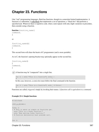 Chapter 23. Functions

Like "real" programming languages, Bash has functions, though in a somewhat limited implementation. A
function is a subroutine, a code block that implements a set of operations, a "black box" that performs a
specified task. Wherever there is repetitive code, when a task repeats with only slight variations in procedure,
then consider using a function.

function function_name {
command...
}

or

function_name () {
command...
}

This second form will cheer the hearts of C programmers (and is more portable).

As in C, the function's opening bracket may optionally appear on the second line.

function_name ()
{
command...
}

     A function may be "compacted" into a single line.

     fun () { echo "This is a function"; echo; }
     #                                 ^     ^
     In this case, however, a semicolon must follow the final command in the function.

     fun () { echo "This is a function"; echo } # Error!
     #                                       ^
Functions are called, triggered, simply by invoking their names. A function call is equivalent to a command.


Example 23-1. Simple functions

#!/bin/bash

JUST_A_SECOND=1

funky ()
{ # This is about as simple as functions get.
  echo "This is a funky function."
  echo "Now exiting funky function."
} # Function declaration must precede call.


fun ()


Chapter 23. Functions                                                                                       387
 