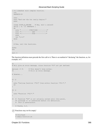 Advanced Bash-Scripting Guide
{ # A somewhat more complex function.
  i=0
  REPEATS=30

    echo
    echo "And now the fun really begins."
    echo

    sleep $JUST_A_SECOND    # Hey, wait a second!
    while [ $i -lt $REPEATS ]
    do
      echo "----------FUNCTIONS---------->"
      echo "<------------ARE-------------"
      echo "<------------FUN------------>"
      echo
      let "i+=1"
    done
}

    # Now, call the functions.

funky
fun

exit 0


The function definition must precede the first call to it. There is no method of "declaring" the function, as, for
example, in C.

f1
# Will give an error message, since function "f1" not yet defined.

declare -f f1           # This doesn't help either.
f1                      # Still an error message.

# However...


f1 ()
{
  echo "Calling function "f2" from within function "f1"."
  f2
}

f2 ()
{
  echo "Function "f2"."
}

f1   # Function "f2" is not actually called until this point,
     #+ although it is referenced before its definition.
     # This is permissible.

     # Thanks, S.C.


     Functions may not be empty!

     #!/bin/bash
     # empty-function.sh



Chapter 23. Functions                                                                                         388
 