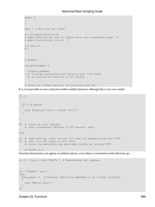 Advanced Bash-Scripting Guide

     empty ()
     {
     }

     exit 0    # Will not exit here!

     # $ sh empty-function.sh
     # empty-function.sh: line 6: syntax error near unexpected token `}'
     # empty-function.sh: line 6: `}'

     # $ echo $?
     # 2



     # However ...

     not_quite_empty ()
     {
       illegal_command
     } # A script containing this function will *not* bomb
       #+ as long as the function is not called.


     # Thank you, Thiemo Kellner, for pointing this out.
It is even possible to nest a function within another function, although this is not very useful.

f1 ()
{

    f2 () # nested
    {
      echo "Function "f2", inside "f1"."
    }

}

f2   #   Gives an error message.
     #   Even a preceding "declare -f f2" wouldn't help.

echo

f1   # Does nothing, since calling "f1" does not automatically call "f2".
f2   # Now, it's all right to call "f2",
     #+ since its definition has been made visible by calling "f1".

     # Thanks, S.C.
Function declarations can appear in unlikely places, even where a command would otherwise go.

ls -l | foo() { echo "foo"; }           # Permissible, but useless.



if [ "$USER" = bozo ]
then
   bozo_greet ()   # Function definition embedded in an if/then construct.
   {
     echo "Hello, Bozo."
   }
fi


Chapter 23. Functions                                                                               389
 