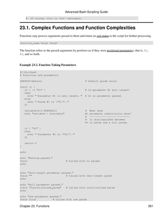 Advanced Bash-Scripting Guide

     #   Of course, this is *not* advisable.



23.1. Complex Functions and Function Complexities
Functions may process arguments passed to them and return an exit status to the script for further processing.

function_name $arg1 $arg2


The function refers to the passed arguments by position (as if they were positional parameters), that is, $1,
$2, and so forth.


Example 23-2. Function Taking Parameters

#!/bin/bash
# Functions and parameters

DEFAULT=default                                        # Default param value.

func2 () {
   if [ -z "$1" ]                                      # Is parameter #1 zero length?
   then
     echo "-Parameter #1 is zero length.-"             # Or no parameter passed.
   else
     echo "-Param #1 is "$1".-"
   fi

    variable=${1-$DEFAULT}                             #    What does
    echo "variable = $variable"                        #+   parameter substitution show?
                                                       #    ---------------------------
                                                       #    It distinguishes between
                                                       #+   no param and a null param.

    if [ "$2" ]
    then
      echo "-Parameter #2 is "$2".-"
    fi

    return 0
}

echo

echo "Nothing passed."
func2                                  # Called with no params
echo


echo "Zero-length parameter passed."
func2 ""                       # Called with zero-length param
echo

echo "Null parameter passed."
func2 "$uninitialized_param"           # Called with uninitialized param
echo

echo "One parameter passed."
func2 first           # Called with one param

Chapter 23. Functions                                                                                       391
 
