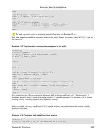 Advanced Bash-Scripting Guide
echo

echo "Two parameters passed."
func2 first second    # Called with two params
echo

echo """ "second" passed."
func2 "" second       # Called with zero-length first parameter
echo                  # and ASCII string as a second one.

exit 0


    The shift command works on arguments passed to functions (see Example 33-16).
But, what about command-line arguments passed to the script? Does a function see them? Well, let's clear up
the confusion.


Example 23-3. Functions and command-line args passed to the script

#!/bin/bash
# func-cmdlinearg.sh
# Call this script with a command-line argument,
#+ something like $0 arg1.


func ()

{
echo "$1"
}

echo "First call to function: no arg passed."
echo "See if command-line arg is seen."
func
# No! Command-line arg not seen.

echo "============================================================"
echo
echo "Second call to function: command-line arg passed explicitly."
func $1
# Now it's seen!

exit 0
In contrast to certain other programming languages, shell scripts normally pass only value parameters to
functions. Variable names (which are actually pointers), if passed as parameters to functions, will be treated
as string literals. Functions interpret their arguments literally.


Indirect variable references (see Example 34-2) provide a clumsy sort of mechanism for passing variable
pointers to functions.


Example 23-4. Passing an indirect reference to a function

#!/bin/bash
# ind-func.sh: Passing an indirect reference to a function.


Chapter 23. Functions                                                                                       392
 