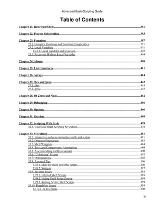 Advanced Bash-Scripting Guide


                                                    Table of Contents
Chapter 21. Restricted Shells.........................................................................................................................381

Chapter 22. Process Substitution...................................................................................................................383

Chapter 23. Functions....................................................................................................................................387
      23.1. Complex Functions and Function Complexities.........................................................................391
      23.2. Local Variables...........................................................................................................................401
          23.2.1. Local variables and recursion............................................................................................402
      23.3. Recursion Without Local Variables............................................................................................404

Chapter 24. Aliases.........................................................................................................................................408

Chapter 25. List Constructs...........................................................................................................................411

Chapter 26. Arrays.........................................................................................................................................414

Chapter 27. /dev and /proc.............................................................................................................................443
      27.1. /dev..............................................................................................................................................443
      27.2. /proc............................................................................................................................................445

Chapter 28. Of Zeros and Nulls.....................................................................................................................452

Chapter 29. Debugging...................................................................................................................................456

Chapter 30. Options........................................................................................................................................466

Chapter 31. Gotchas.......................................................................................................................................469

Chapter 32. Scripting With Style..................................................................................................................478
      32.1. Unofficial Shell Scripting Stylesheet..........................................................................................478

Chapter 33. Miscellany...................................................................................................................................481
      33.1. Interactive and non-interactive shells and scripts.......................................................................481
      33.2. Operator Precedence...................................................................................................................482
      33.3. Shell Wrappers............................................................................................................................484
      33.4. Tests and Comparisons: Alternatives                ..........................................................................................489
      33.5. A script calling itself (recursion)................................................................................................490
      33.6. "Colorizing" Scripts....................................................................................................................492
      33.7. Optimizations..............................................................................................................................505
      33.8. Assorted Tips..............................................................................................................................506
          33.8.1. Ideas for more powerful scripts.........................................................................................506
          33.8.2. Widgets  ..............................................................................................................................517
      33.9. Security Issues............................................................................................................................518
          33.9.1. Infected Shell Scripts        .........................................................................................................518
          33.9.2. Hiding Shell Script Source................................................................................................519
          33.9.3. Writing Secure Shell Scripts.............................................................................................519
      33.10. Portability Issues.......................................................................................................................519
          33.10.1. A Test Suite.....................................................................................................................520

                                                                                                                                                               iii
 