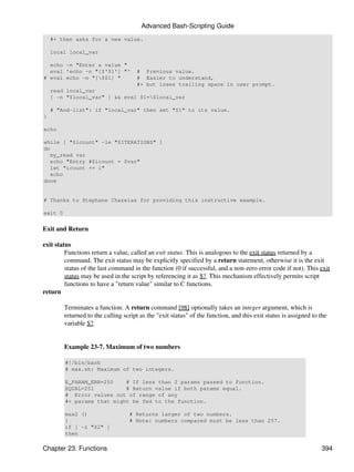 Advanced Bash-Scripting Guide
    #+ then asks for a new value.

    local local_var

  echo -n "Enter a value "
  eval 'echo -n "[$'$1'] "'           # Previous value.
# eval echo -n "[$$1] "              # Easier to understand,
                                      #+ but loses trailing space in user prompt.
    read local_var
    [ -n "$local_var" ] && eval $1=$local_var

    # "And-list": if "local_var" then set "$1" to its value.
}

echo

while [ "$icount" -le "$ITERATIONS" ]
do
   my_read var
   echo "Entry #$icount = $var"
   let "icount += 1"
   echo
done


# Thanks to Stephane Chazelas for providing this instructive example.

exit 0


Exit and Return

exit status
         Functions return a value, called an exit status. This is analogous to the exit status returned by a
         command. The exit status may be explicitly specified by a return statement, otherwise it is the exit
         status of the last command in the function (0 if successful, and a non-zero error code if not). This exit
         status may be used in the script by referencing it as $?. This mechanism effectively permits script
         functions to have a "return value" similar to C functions.
return

         Terminates a function. A return command [98] optionally takes an integer argument, which is
         returned to the calling script as the "exit status" of the function, and this exit status is assigned to the
         variable $?.


         Example 23-7. Maximum of two numbers

         #!/bin/bash
         # max.sh: Maximum of two integers.

         E_PARAM_ERR=250    # If less than 2 params passed to function.
         EQUAL=251          # Return value if both params equal.
         # Error values out of range of any
         #+ params that might be fed to the function.

         max2 ()                   # Returns larger of two numbers.
         {                         # Note: numbers compared must be less than 257.
         if [ -z "$2" ]
         then

Chapter 23. Functions                                                                                             394
 