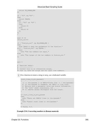 Advanced Bash-Scripting Guide
         return $E_PARAM_ERR
       fi

       if [ "$1" -eq "$2" ]
       then
          return $EQUAL
       else
          if [ "$1" -gt "$2" ]
          then
            return $1
          else
            return $2
          fi
       fi
       }

       max2 33 34
       return_val=$?

       if [ "$return_val" -eq $E_PARAM_ERR ]
       then
          echo "Need to pass two parameters to the function."
       elif [ "$return_val" -eq $EQUAL ]
          then
            echo "The two numbers are equal."
       else
            echo "The larger of the two numbers is $return_val."
       fi


       exit 0

       #    Exercise (easy):
       #    ---------------
       #    Convert this to an interactive script,
       #+   that is, have the script ask for input (two numbers).


            For a function to return a string or array, use a dedicated variable.

             count_lines_in_etc_passwd()
             {
               [[ -r /etc/passwd ]] && REPLY=$(echo $(wc -l < /etc/passwd))
               # If /etc/passwd is readable, set REPLY to line count.
               # Returns both a parameter value and status information.
               # The 'echo' seems unnecessary, but . . .
               #+ it removes excess whitespace from the output.
             }

             if count_lines_in_etc_passwd
             then
               echo "There are $REPLY lines in /etc/passwd."
             else
               echo "Cannot count lines in /etc/passwd."
             fi

             # Thanks, S.C.


      Example 23-8. Converting numbers to Roman numerals



Chapter 23. Functions                                                               395
 