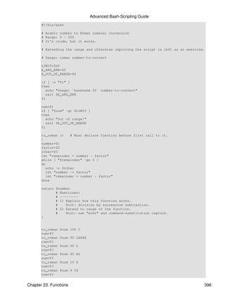 Advanced Bash-Scripting Guide
       #!/bin/bash

       # Arabic number to Roman numeral conversion
       # Range: 0 - 200
       # It's crude, but it works.

       # Extending the range and otherwise improving the script is left as an exercise.

       # Usage: roman number-to-convert

       LIMIT=200
       E_ARG_ERR=65
       E_OUT_OF_RANGE=66

       if [ -z "$1" ]
       then
          echo "Usage: `basename $0` number-to-convert"
          exit $E_ARG_ERR
       fi

       num=$1
       if [ "$num" -gt $LIMIT ]
       then
          echo "Out of range!"
          exit $E_OUT_OF_RANGE
       fi

       to_roman ()    # Must declare function before first call to it.
       {
       number=$1
       factor=$2
       rchar=$3
       let "remainder = number - factor"
       while [ "$remainder" -ge 0 ]
       do
          echo -n $rchar
          let "number -= factor"
          let "remainder = number - factor"
       done

       return $number
              # Exercises:
              # ---------
              # 1) Explain how this function works.
              #    Hint: division by successive subtraction.
              # 2) Extend to range of the function.
              #    Hint: use "echo" and command-substitution capture.
       }


       to_roman   $num 100 C
       num=$?
       to_roman   $num 90 LXXXX
       num=$?
       to_roman   $num 50 L
       num=$?
       to_roman   $num 40 XL
       num=$?
       to_roman   $num 10 X
       num=$?
       to_roman   $num 9 IX
       num=$?


Chapter 23. Functions                                                                 396
 
