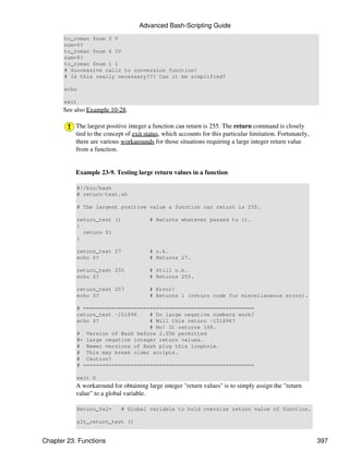 Advanced Bash-Scripting Guide
       to_roman $num 5 V
       num=$?
       to_roman $num 4 IV
       num=$?
       to_roman $num 1 I
       # Successive calls to conversion function!
       # Is this really necessary??? Can it be simplified?

       echo

       exit
      See also Example 10-28.

           The largest positive integer a function can return is 255. The return command is closely
           tied to the concept of exit status, which accounts for this particular limitation. Fortunately,
           there are various workarounds for those situations requiring a large integer return value
           from a function.


           Example 23-9. Testing large return values in a function

           #!/bin/bash
           # return-test.sh

           # The largest positive value a function can return is 255.

           return_test ()                # Returns whatever passed to it.
           {
             return $1
           }

           return_test 27                # o.k.
           echo $?                       # Returns 27.

           return_test 255               # Still o.k.
           echo $?                       # Returns 255.

           return_test 257               # Error!
           echo $?                       # Returns 1 (return code for miscellaneous error).

           # ======================================================
           return_test -151896    # Do large negative numbers work?
           echo $?                # Will this return -151896?
                                  # No! It returns 168.
           # Version of Bash before 2.05b permitted
           #+ large negative integer return values.
           # Newer versions of Bash plug this loophole.
           # This may break older scripts.
           # Caution!
           # ======================================================

           exit 0
           A workaround for obtaining large integer "return values" is to simply assign the "return
           value" to a global variable.

           Return_Val=       # Global variable to hold oversize return value of function.

           alt_return_test ()


Chapter 23. Functions                                                                                        397
 