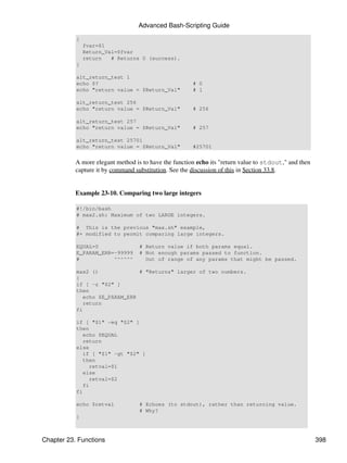 Advanced Bash-Scripting Guide

           {
               fvar=$1
               Return_Val=$fvar
               return   # Returns 0 (success).
           }

           alt_return_test 1
           echo $?                                     # 0
           echo "return value = $Return_Val"           # 1

           alt_return_test 256
           echo "return value = $Return_Val"           # 256

           alt_return_test 257
           echo "return value = $Return_Val"           # 257

           alt_return_test 25701
           echo "return value = $Return_Val"           #25701


           A more elegant method is to have the function echo its "return value to stdout," and then
           capture it by command substitution. See the discussion of this in Section 33.8.


           Example 23-10. Comparing two large integers

           #!/bin/bash
           # max2.sh: Maximum of two LARGE integers.

           # This is the previous "max.sh" example,
           #+ modified to permit comparing large integers.

           EQUAL=0                 # Return value if both params equal.
           E_PARAM_ERR=-99999      # Not enough params passed to function.
           #           ^^^^^^        Out of range of any params that might be passed.

           max2 ()              # "Returns" larger of two numbers.
           {
           if [ -z "$2" ]
           then
              echo $E_PARAM_ERR
              return
           fi

           if [ "$1" -eq "$2" ]
           then
              echo $EQUAL
              return
           else
              if [ "$1" -gt "$2" ]
              then
                 retval=$1
              else
                 retval=$2
              fi
           fi

           echo $retval            # Echoes (to stdout), rather than returning value.
                                   # Why?
           }



Chapter 23. Functions                                                                                  398
 