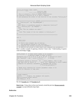 Advanced Bash-Scripting Guide


              return_val=$(max2 33001 33997)
              #            ^^^^              Function name
              #                 ^^^^^ ^^^^^ Params passed
              # This is actually a form of command substitution:
              #+ treating a function as if it were a command,
              #+ and assigning the stdout of the function to the variable "return_val."


              # ========================= OUTPUT ========================
              if [ "$return_val" -eq "$E_PARAM_ERR" ]
                 then
                 echo "Error in parameters passed to comparison function!"
              elif [ "$return_val" -eq "$EQUAL" ]
                 then
                   echo "The two numbers are equal."
              else
                   echo "The larger of the two numbers is $return_val."
              fi
              # =========================================================

              exit 0

              #    Exercises:
              #    ---------
              #    1) Find a more elegant way of testing
              #+      the parameters passed to the function.
              #    2) Simplify the if/then structure at "OUTPUT."
              #    3) Rewrite the script to take input from command-line parameters.
              Here is another example of capturing a function "return value." Understanding it requires
              some knowledge of awk.

              month_length () # Takes month number as an argument.
              {                # Returns number of days in month.
              monthD="31 28 31 30 31 30 31 31 30 31 30 31" # Declare as local?
              echo "$monthD" | awk '{ print $'"${1}"' }'    # Tricky.
              #                             ^^^^^^^^^
              # Parameter passed to function ($1 -- month number), then to awk.
              # Awk sees this as "print $1 . . . print $12" (depending on month number)
              # Template for passing a parameter to embedded awk script:
              #                                 $'"${script_parameter}"'

              # Needs error checking for correct parameter range (1-12)
              #+ and for February in leap year.
              }

              # ----------------------------------------------
              # Usage example:
              month=4        # April, for example (4th month).
              days_in=$(month_length $month)
              echo $days_in # 30
              # ----------------------------------------------
              See also Example A-7 and Example A-37.

              Exercise: Using what we have just learned, extend the previous Roman numerals
              example to accept arbitrarily large input.

Redirection


Chapter 23. Functions                                                                                     399
 