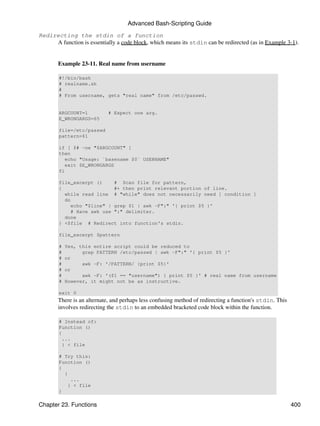 Advanced Bash-Scripting Guide

Redirecting the stdin of a function
     A function is essentially a code block, which means its stdin can be redirected (as in Example 3-1).


       Example 23-11. Real name from username

        #!/bin/bash
        # realname.sh
        #
        # From username, gets "real name" from /etc/passwd.


        ARGCOUNT=1          # Expect one arg.
        E_WRONGARGS=65

        file=/etc/passwd
        pattern=$1

        if [ $# -ne "$ARGCOUNT" ]
        then
           echo "Usage: `basename $0` USERNAME"
           exit $E_WRONGARGS
        fi

        file_excerpt ()    # Scan file for pattern,
        {                  #+ then print relevant portion of line.
          while read line # "while" does not necessarily need [ condition ]
          do
            echo "$line" | grep $1 | awk -F":" '{ print $5 }'
            # Have awk use ":" delimiter.
          done
        } <$file # Redirect into function's stdin.

        file_excerpt $pattern

        #   Yes, this entire script could be reduced to
        #         grep PATTERN /etc/passwd | awk -F":" '{ print $5 }'
        #   or
        #         awk -F: '/PATTERN/ {print $5}'
        #   or
        #         awk -F: '($1 == "username") { print $5 }' # real name from username
        #   However, it might not be as instructive.

        exit 0
       There is an alternate, and perhaps less confusing method of redirecting a function's stdin. This
       involves redirecting the stdin to an embedded bracketed code block within the function.

        # Instead of:
        Function ()
        {
         ...
         } < file

        # Try this:
        Function ()
        {
          {
             ...
            } < file
        }

Chapter 23. Functions                                                                                     400
 