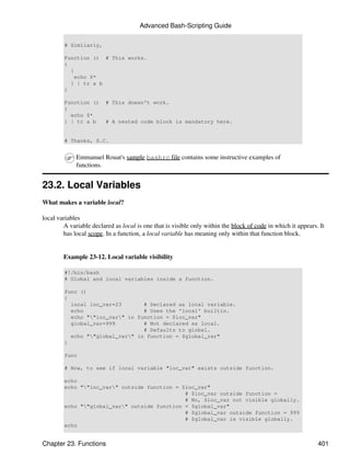 Advanced Bash-Scripting Guide

        # Similarly,

        Function () # This works.
        {
          {
            echo $*
          } | tr a b
        }

        Function ()      # This doesn't work.
        {
          echo $*
        } | tr a b       # A nested code block is mandatory here.


        # Thanks, S.C.


             Emmanuel Rouat's sample bashrc file contains some instructive examples of
             functions.


23.2. Local Variables
What makes a variable local?

local variables
        A variable declared as local is one that is visible only within the block of code in which it appears. It
        has local scope. In a function, a local variable has meaning only within that function block.


        Example 23-12. Local variable visibility

        #!/bin/bash
        # Global and local variables inside a function.

        func ()
        {
          local loc_var=23       # Declared as local variable.
          echo                   # Uses the 'local' builtin.
          echo ""loc_var" in function = $loc_var"
          global_var=999         # Not declared as local.
                                 # Defaults to global.
          echo ""global_var" in function = $global_var"
        }

        func

        # Now, to see if local variable "loc_var" exists outside function.

        echo
        echo ""loc_var" outside function = $loc_var"
                                              # $loc_var outside function =
                                              # No, $loc_var not visible globally.
        echo ""global_var" outside function = $global_var"
                                              # $global_var outside function = 999
                                              # $global_var is visible globally.
        echo


Chapter 23. Functions                                                                                         401
 