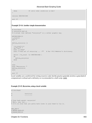 Advanced Bash-Scripting Guide

     done                 #+ until what condition is met?
 }

 recurse $RECURSIONS

 exit $?



 Example 23-14. Another simple demonstration

 #!/bin/bash
 # recursion-def.sh
 # A script that defines "recursion" in a rather graphic way.

 RECURSIONS=10
 r_count=0
 sp=" "

 define_recursion ()
 {
   ((r_count++))
   sp="$sp"" "
   echo -n "$sp"
   echo ""The act of recurring ... ""              # Per 1913 Webster's dictionary.

     while [ $r_count -le $RECURSIONS ]
     do
       define_recursion
     done
 }

 echo
 echo "Recursion: "
 define_recursion
 echo

 exit $?

Local variables are a useful tool for writing recursive code, but this practice generally involves a great deal of
computational overhead and is definitely not recommended in a shell script. [103]



Example 23-15. Recursion, using a local variable

#!/bin/bash

#                   factorial
#                   ---------


# Does bash permit recursion?
# Well, yes, but...
# It's so slow that you gotta have rocks in your head to try it.


MAX_ARG=5
E_WRONG_ARGS=85
E_RANGE_ERR=86


Chapter 23. Functions                                                                                         403
 