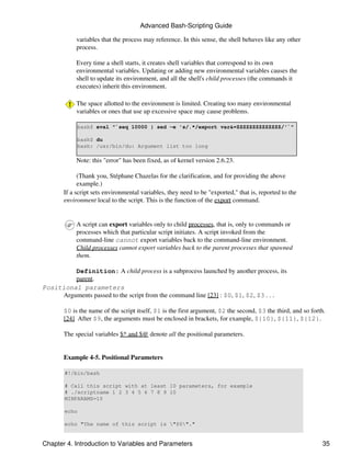 Advanced Bash-Scripting Guide

            variables that the process may reference. In this sense, the shell behaves like any other
            process.

            Every time a shell starts, it creates shell variables that correspond to its own
            environmental variables. Updating or adding new environmental variables causes the
            shell to update its environment, and all the shell's child processes (the commands it
            executes) inherit this environment.

            The space allotted to the environment is limited. Creating too many environmental
            variables or ones that use up excessive space may cause problems.

            bash$ eval "`seq 10000 | sed -e 's/.*/export var&=ZZZZZZZZZZZZZZ/'`"

            bash$ du
            bash: /usr/bin/du: Argument list too long

            Note: this "error" has been fixed, as of kernel version 2.6.23.

             (Thank you, Stéphane Chazelas for the clarification, and for providing the above
             example.)
       If a script sets environmental variables, they need to be "exported," that is, reported to the
       environment local to the script. This is the function of the export command.


            A script can export variables only to child processes, that is, only to commands or
            processes which that particular script initiates. A script invoked from the
            command-line cannot export variables back to the command-line environment.
            Child processes cannot export variables back to the parent processes that spawned
            them.

         Definition: A child process is a subprocess launched by another process, its
         parent.
Positional parameters
     Arguments passed to the script from the command line [23] : $0, $1, $2, $3 . . .

       $0 is the name of the script itself, $1 is the first argument, $2 the second, $3 the third, and so forth.
       [24] After $9, the arguments must be enclosed in brackets, for example, ${10}, ${11}, ${12}.

       The special variables $* and $@ denote all the positional parameters.


       Example 4-5. Positional Parameters

       #!/bin/bash

       # Call this script with at least 10 parameters, for example
       # ./scriptname 1 2 3 4 5 6 7 8 9 10
       MINPARAMS=10

       echo

       echo "The name of this script is "$0"."


Chapter 4. Introduction to Variables and Parameters                                                           35
 
